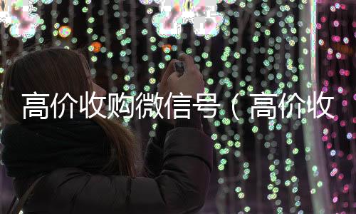 高价收购微信号回收微信平台（高价收购微信号是真的吗）